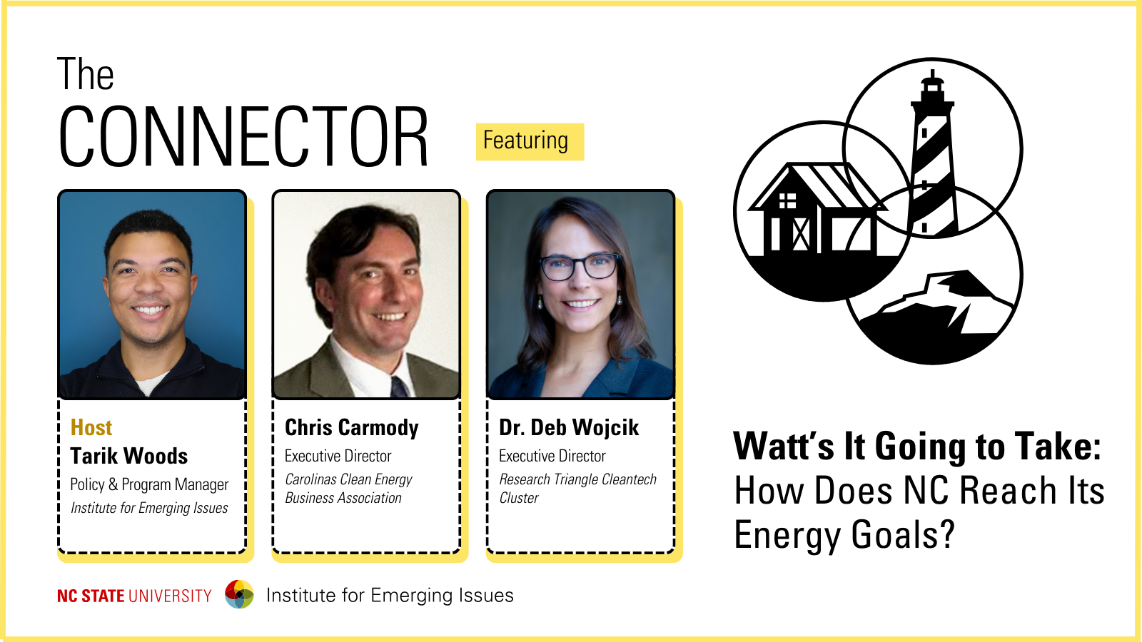 Headshots of IEI Policy and Program Manager Tarik Woods, Carolinas Clean Energy Business Association Executive Director Chris Carmody and Research Triangle Cleantech Cluster Executive Director Deb Wojcik; text reads “The Connector, Watt’s It Going to Take: How Does NC Reach Its Energy Goals?, NC State University Institute for Emerging Issues.”